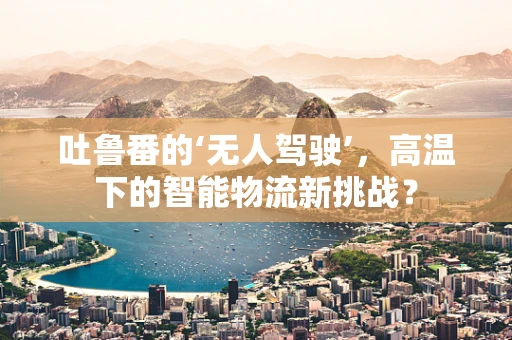 吐鲁番的‘无人驾驶’，高温下的智能物流新挑战？