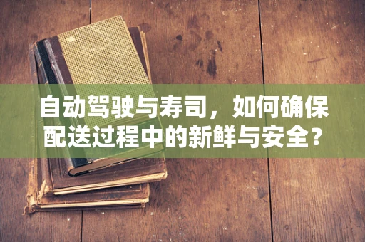 自动驾驶与寿司，如何确保配送过程中的新鲜与安全？