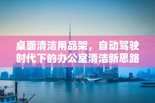 桌面清洁用品架，自动驾驶时代下的办公室清洁新思路？