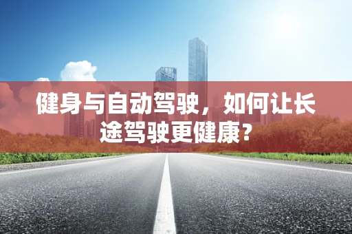 健身与自动驾驶，如何让长途驾驶更健康？