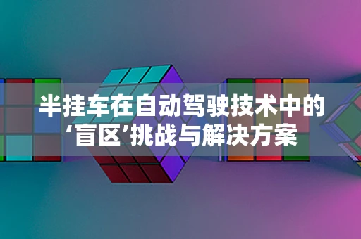 半挂车在自动驾驶技术中的‘盲区’挑战与解决方案