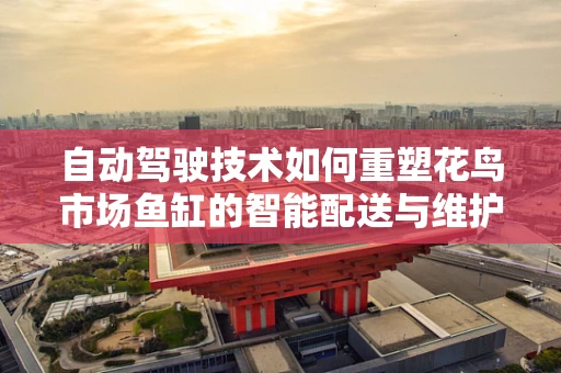 自动驾驶技术如何重塑花鸟市场鱼缸的智能配送与维护？
