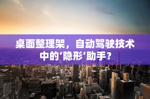 桌面整理架，自动驾驶技术中的‘隐形’助手？