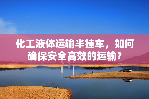 化工液体运输半挂车，如何确保安全高效的运输？