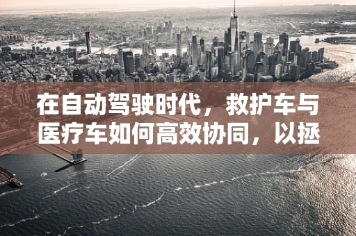 在自动驾驶时代，救护车与医疗车如何高效协同，以拯救更多生命？