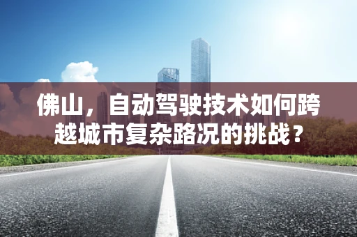 佛山，自动驾驶技术如何跨越城市复杂路况的挑战？