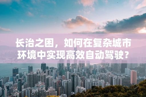 长治之困，如何在复杂城市环境中实现高效自动驾驶？