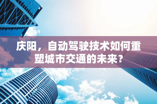 庆阳，自动驾驶技术如何重塑城市交通的未来？