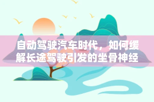 自动驾驶汽车时代，如何缓解长途驾驶引发的坐骨神经痛？