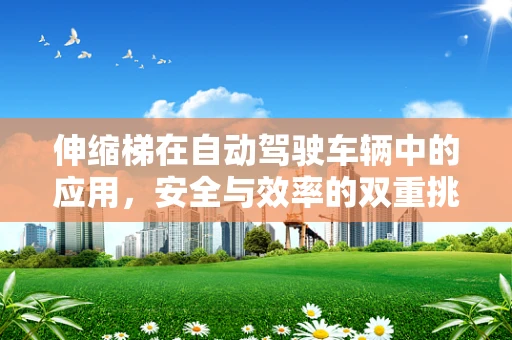 伸缩梯在自动驾驶车辆中的应用，安全与效率的双重挑战？
