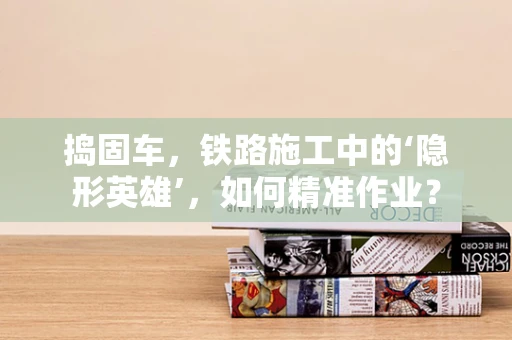 捣固车，铁路施工中的‘隐形英雄’，如何精准作业？