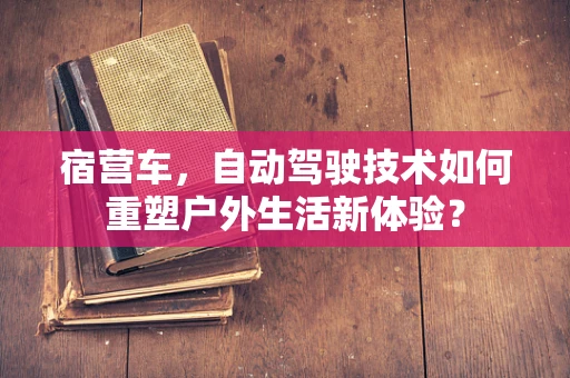 宿营车，自动驾驶技术如何重塑户外生活新体验？