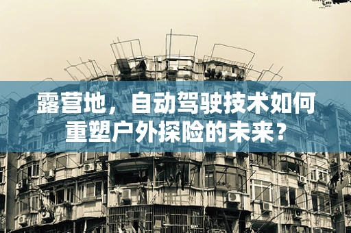 露营地，自动驾驶技术如何重塑户外探险的未来？