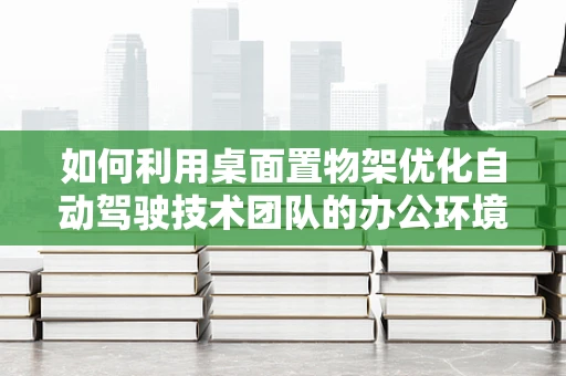 如何利用桌面置物架优化自动驾驶技术团队的办公环境？