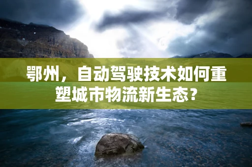 鄂州，自动驾驶技术如何重塑城市物流新生态？