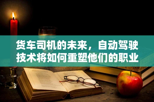 货车司机的未来，自动驾驶技术将如何重塑他们的职业？