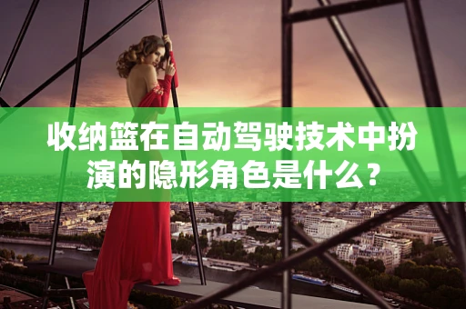 收纳篮在自动驾驶技术中扮演的隐形角色是什么？