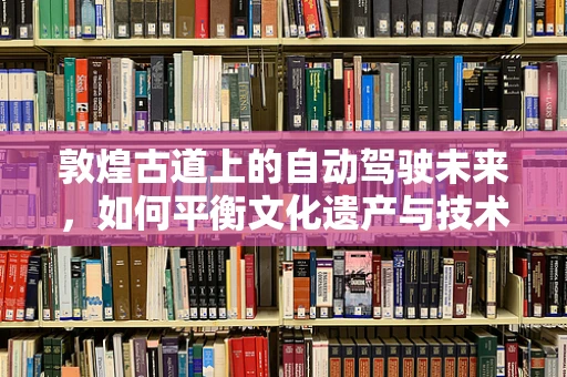 敦煌古道上的自动驾驶未来，如何平衡文化遗产与技术创新？