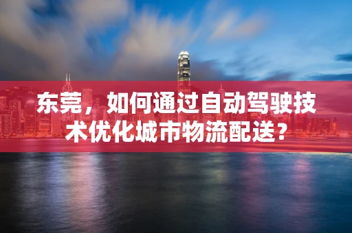 东莞，如何通过自动驾驶技术优化城市物流配送？