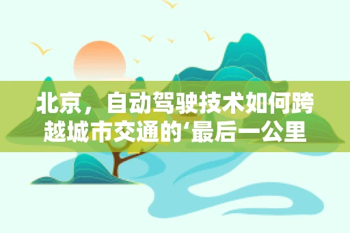北京，自动驾驶技术如何跨越城市交通的‘最后一公里’？