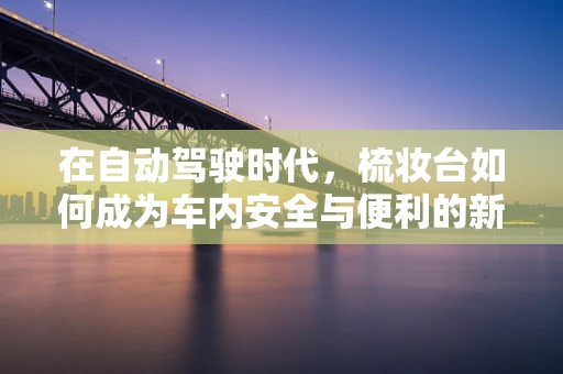 在自动驾驶时代，梳妆台如何成为车内安全与便利的新焦点？