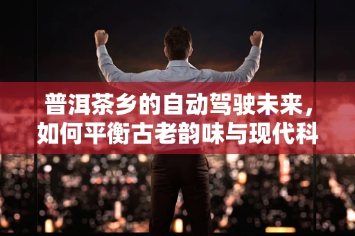 普洱茶乡的自动驾驶未来，如何平衡古老韵味与现代科技？