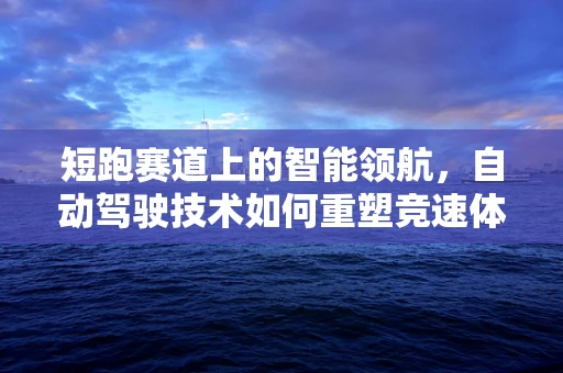 短跑赛道上的智能领航，自动驾驶技术如何重塑竞速体验？