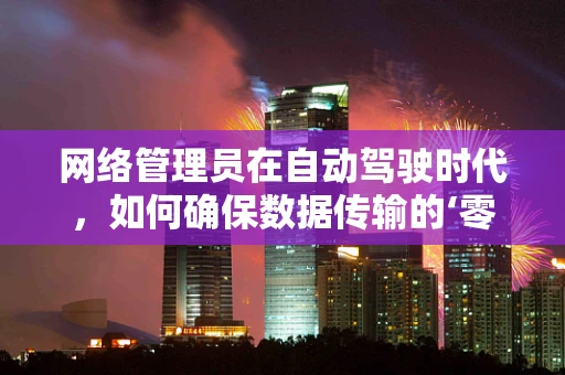 网络管理员在自动驾驶时代，如何确保数据传输的‘零误差’？