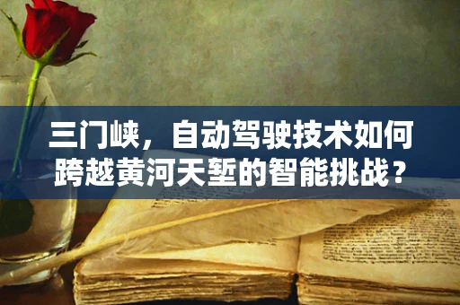 三门峡，自动驾驶技术如何跨越黄河天堑的智能挑战？