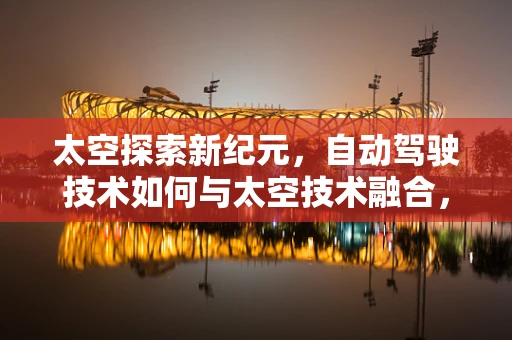 太空探索新纪元，自动驾驶技术如何与太空技术融合，开启星际旅行新篇章？
