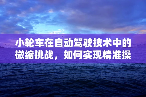 小轮车在自动驾驶技术中的微缩挑战，如何实现精准操控与安全导航？