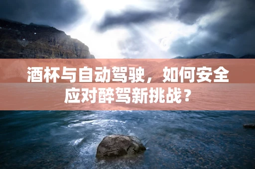 酒杯与自动驾驶，如何安全应对醉驾新挑战？