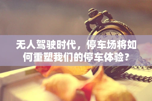 无人驾驶时代，停车场将如何重塑我们的停车体验？