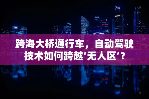 跨海大桥通行车，自动驾驶技术如何跨越‘无人区’？