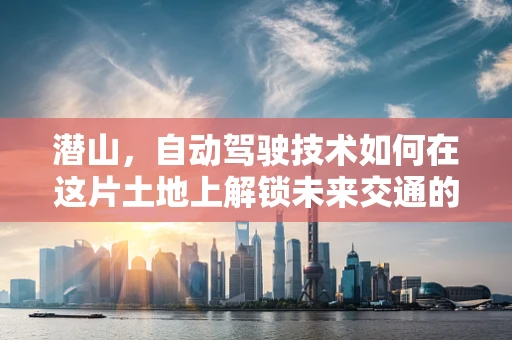 潜山，自动驾驶技术如何在这片土地上解锁未来交通的钥匙？