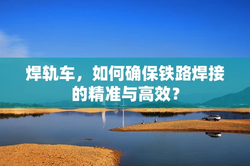 焊轨车，如何确保铁路焊接的精准与高效？