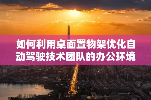 如何利用桌面置物架优化自动驾驶技术团队的办公环境？