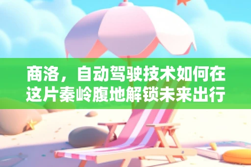 商洛，自动驾驶技术如何在这片秦岭腹地解锁未来出行新模式？