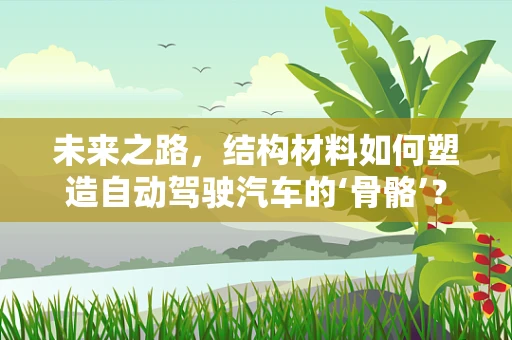 未来之路，结构材料如何塑造自动驾驶汽车的‘骨骼’？