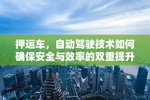 押运车，自动驾驶技术如何确保安全与效率的双重提升？