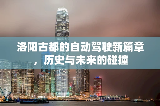 洛阳古都的自动驾驶新篇章，历史与未来的碰撞