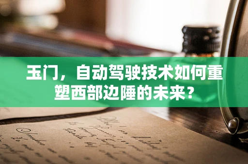 玉门，自动驾驶技术如何重塑西部边陲的未来？