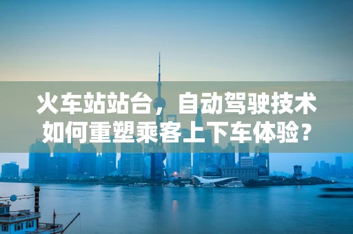 火车站站台，自动驾驶技术如何重塑乘客上下车体验？