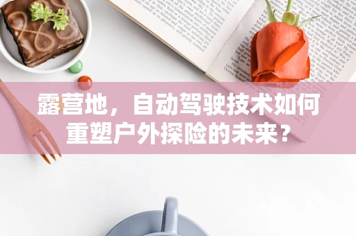露营地，自动驾驶技术如何重塑户外探险的未来？
