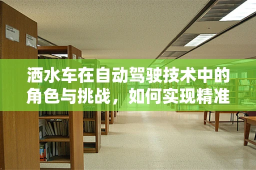 洒水车在自动驾驶技术中的角色与挑战，如何实现精准、高效的智能洒水？