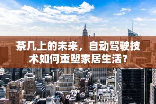 茶几上的未来，自动驾驶技术如何重塑家居生活？