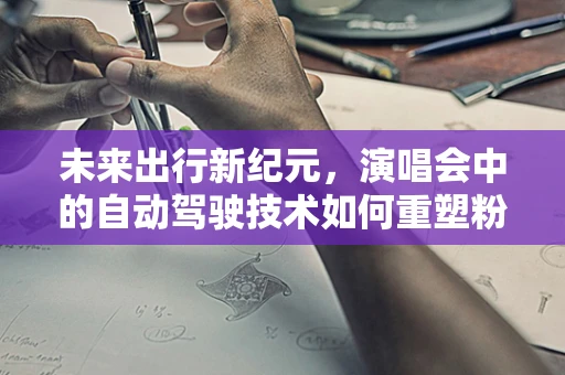 未来出行新纪元，演唱会中的自动驾驶技术如何重塑粉丝体验？