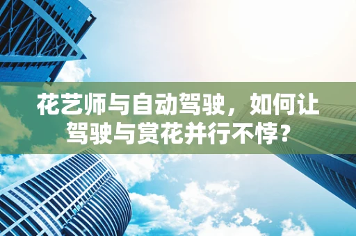 花艺师与自动驾驶，如何让驾驶与赏花并行不悖？