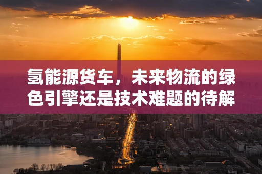 氢能源货车，未来物流的绿色引擎还是技术难题的待解之谜？
