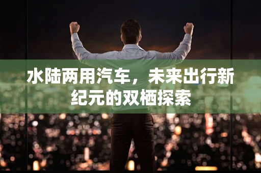 水陆两用汽车，未来出行新纪元的双栖探索